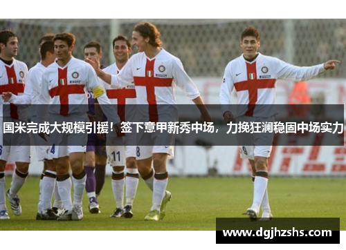 国米完成大规模引援！签下意甲新秀中场，力挽狂澜稳固中场实力