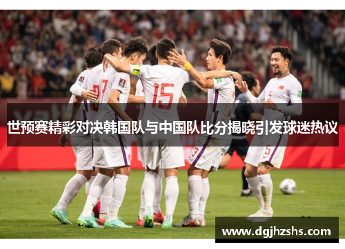 世预赛精彩对决韩国队与中国队比分揭晓引发球迷热议