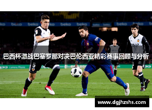 巴西杯激战巴塞罗那对决巴伦西亚精彩赛事回顾与分析